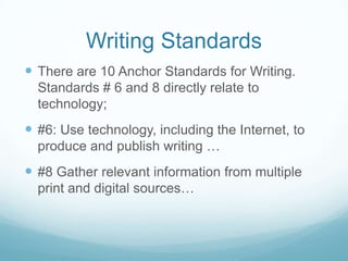 Writing Standards
 There are 10 Anchor Standards for Writing.
Standards # 6 and 8 directly relate to
technology;

 #6: Use technology, including the Internet, to
produce and publish writing …

 #8 Gather relevant information from multiple
print and digital sources…

 