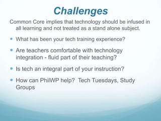 Challenges
Common Core implies that technology should be infused in
all learning and not treated as a stand alone subject.

 What has been your tech training experience?

 Are teachers comfortable with technology
integration - fluid part of their teaching?

 Is tech an integral part of your instruction?

 How can PhilWP help? Tech Tuesdays, Study
Groups

 