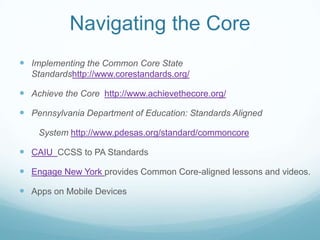 Navigating the Core
 Implementing the Common Core State
Standardshttp://www.corestandards.org/

 Achieve the Core http://www.achievethecore.org/
 Pennsylvania Department of Education: Standards Aligned
System http://www.pdesas.org/standard/commoncore

 CAIU CCSS to PA Standards
 Engage New York provides Common Core-aligned lessons and videos.
 Apps on Mobile Devices

 