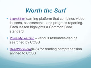 Worth the Surf
 LearnZillionlearning platform that combines video

lessons, assessments, and progress reporting.
Each lesson highlights a Common Core
standard
 PowerMyLearning – various resources-can be

searched by CCSS
 ReadWorks.org(K-8) for reading comprehension

aligned to CCSS

 