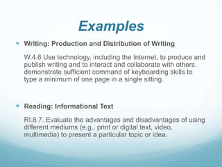 Examples
 Writing: Production and Distribution of Writing
W.4.6 Use technology, including the Internet, to produce and
publish writing and to interact and collaborate with others.
demonstrate sufficient command of keyboarding skills to
type a minimum of one page in a single sitting.

 Reading: Informational Text
RI.8.7. Evaluate the advantages and disadvantages of using
different mediums (e.g., print or digital text, video,
multimedia) to present a particular topic or idea.

 