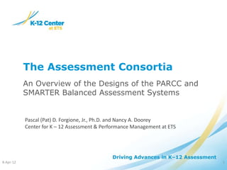 The Assessment Consortia
           An Overview of the Designs of the PARCC and
           SMARTER Balanced Assessment Systems


           Pascal (Pat) D. Forgione, Jr., Ph.D. and Nancy A. Doorey
           Center for K – 12 Assessment & Performance Management at ETS




8-Apr-12                                                                  1
 