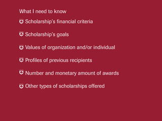 Scholarship’s financial criteria
Scholarship’s goals
Values of organization and/or individual
Profiles of previous recipients
Number and monetary amount of awards
Other types of scholarships offered
What I need to know
 