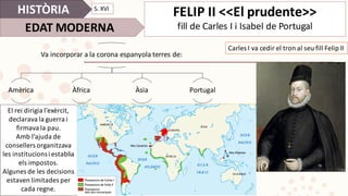 HISTÒRIA
EDAT	MODERNA
FELIP	II	<<El	prudente>>
fill	de	Carles	I	i	Isabel	de	Portugal
El	rei	dirigia	l’exèrcit,	
declarava	la	guerra	i	
firmava	la	pau.
Amb	l’ajuda	de	
consellers	organitzava	
les	institucions	i	establia	
els	impostos.	
Algunes	de	les	decisions	
estaven	limitades	per	
cada	regne.
Carles	I	va	cedir	el	tron	al	seu	fill	Felip	II
Va	incorporar	a	la	corona	espanyola terres de:
Amèrica Àfrica Àsia Portugal
S.	XVI
 