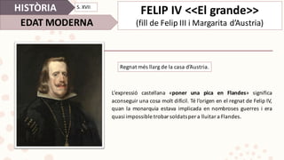 L’expressió castellana «poner una pica en Flandes» significa
aconseguir una cosa molt difícil. Té l’origen en el regnat de Felip IV,
quan la monarquia estava implicada en nombroses guerres i era
quasi impossible trobar soldatsper a lluitar a Flandes.
HISTÒRIA
EDAT	MODERNA
S.	XVII
FELIP	IV	<<El	grande>>
(fill	de	Felip	III	i	Margarita	d’Austria)	
Regnat més	llarg de	la	casa	d’Austria.
 
