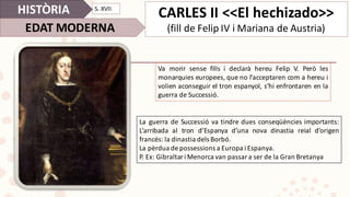 HISTÒRIA
EDAT	MODERNA
S.	XVII
CARLES	II	<<El	hechizado>>
(fill	de	Felip	IV	i	Mariana	de	Austria)	
Va morir sense fills i declarà hereu Felip V. Però les
monarquies europees, que no l’acceptaren com a hereu i
volien aconseguir el tron espanyol, s’hi enfrontaren en la
guerra de Successió.
La guerra de Successió va tindre dues conseqüències importants:
L’arribada al tron d’Espanya d’una nova dinastia reial d’origen
francés: la dinastia dels Borbó.
La pèrdua de possessions a Europa i Espanya.
P. Ex: Gibraltar i Menorca van passar a ser de la Gran Bretanya
 