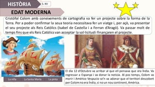 HISTÒRIA
EDAT	MODERNA
Cristòfol Colom amb coneixements de cartografia va fer un projecte sobre la forma de la
Terra. Per a poder confirmar la seua teoria necessitava fer un viatge i, per açò, va presentar
el seu projecte als Reis Catòlics (Isabel de Castella i a Ferran d’Aragó). Va passar molt de
temps fins que els Reis Catòlics van acceptar la sol·licitudi finançaren el projecte.
La	niña La	pintaLa	Santa	María
El dia 12 d’Octubre va arribar al que ell pensava que era Índia. Va
regressar a Espanya i va donar la noticia. Al poc temps, Colom va
morir i Américo Vespucio se’n va adonar que el territori descobert
per Colom no era Índia,si no un nou continent,Amèrica.
S.	XV
 