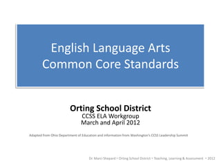 English Language Arts
        Common Core Standards


                         Orting School District
                               CCSS ELA Workgroup
                               March and April 2012
Adapted from Ohio Department of Education and information from Washington’s CCSS Leadership Summit




                                    Dr. Marci Shepard  Orting School District  Teaching, Learning & Assessment  2012
 