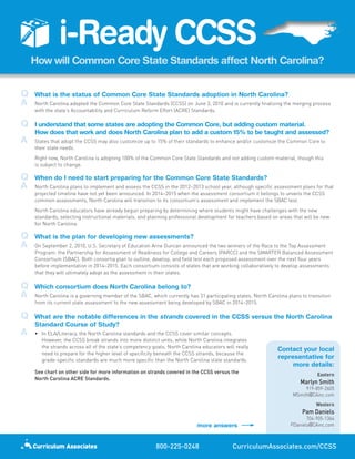 i-Ready	CCSS
     How	will	Common	Core	State	Standards	affect	North	Carolina?


Q	   What	is	the	status	of	Common	Core	State	Standards	adoption	in	North	Carolina?
A	   North Carolina adopted the Common Core State Standards (CCSS) on June 3, 2010 and is currently finalizing the merging process
     with the state’s Accountability and Curriculum Reform Effort (ACRE) Standards.

Q	   I	understand	that	some	states	are	adopting	the	Common	Core,	but	adding	custom	material.	
     How	does	that	work	and	does	North	Carolina	plan	to	add	a	custom	15%	to	be	taught	and	assessed?
A	   States that adopt the CCSS may also customize up to 15% of their standards to enhance and/or customize the Common Core to
     their state needs.
     Right now, North Carolina is adopting 100% of the Common Core State Standards and not adding custom material, though this
     is subject to change.

Q	   When	do	I	need	to	start	preparing	for	the	Common	Core	State	Standards?
A	   North Carolina plans to implement and assess the CCSS in the 2012–2013 school year, although specific assessment plans for that
     projected timeline have not yet been announced. In 2014–2015 when the assessment consortium it belongs to unveils the CCSS
     common assessments, North Carolina will transition to its consortium’s assessment and implement the SBAC test.
     North Carolina educators have already begun preparing by determining where students might have challenges with the new
     standards, selecting instructional materials, and planning professional development for teachers based on areas that will be new
     for North Carolina.

Q	   What	is	the	plan	for	developing	new	assessments?
A	   On September 2, 2010, U.S. Secretary of Education Arne Duncan announced the two winners of the Race to the Top Assessment
     Program: the Partnership for Assessment of Readiness for College and Careers (PARCC) and the SMARTER Balanced Assessment
     Consortium (SBAC). Both consortia plan to outline, develop, and field test each proposed assessment over the next four years
     before implementation in 2014–2015. Each consortium consists of states that are working collaboratively to develop assessments
     that they will ultimately adopt as the assessment in their states.

Q	   Which	consortium	does	North	Carolina	belong	to?
A	   North Carolina is a governing member of the SBAC, which currently has 31 participating states. North Carolina plans to transition
     from its current state assessment to the new assessment being developed by SBAC in 2014–2015.

Q	   What	are	the	notable	differences	in	the	strands	covered	in	the	CCSS	versus	the	North	Carolina	
     Standard	Course	of	Study?
A	   • In ELA/Literacy, the North Carolina standards and the CCSS cover similar concepts.
       However, the CCSS break strands into more distinct units, while North Carolina integrates
       the strands across all of the state’s competency goals. North Carolina educators will really
                                                                                                              Contact	your	local	
                                                                                                                                	
       need to prepare for the higher level of specificity beneath the CCSS strands, because the
       grade-specific standards are much more specific than the North Carolina state standards.
                                                                                                              representative	for	
                                                                                                                                	
                                                                                                                   more	details:	
     See chart on other side for more information on strands covered in the CCSS versus the                                     Eastern
     North Carolina ACRE Standards.
                                                                                                                        Marlyn Smith
                                                                                                                          919-859-2605
                                                                                                                     MSmith@CAinc.com
                                                                                                                               Western
                                                                                                                         Pam Daniels
                                                                                                                           704-905-1364
                                                                            more	answers                            PDaniels@CAinc.com



                                                          800-225-0248                     CurriculumAssociates.com/CCSS
 