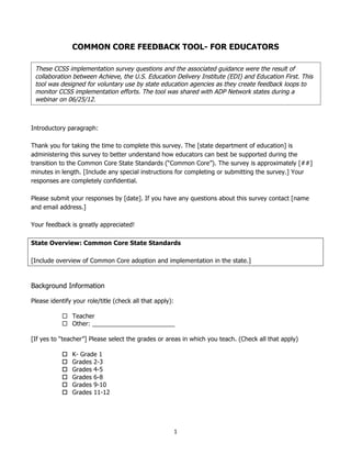  
	
  
	
  
1	
  
	
  
COMMON CORE FEEDBACK TOOL- FOR EDUCATORS
Introductory paragraph:
Thank you for taking the time to complete this survey. The [state department of education] is
administering this survey to better understand how educators can best be supported during the
transition to the Common Core State Standards (“Common Core”). The survey is approximately [##]
minutes in length. [Include any special instructions for completing or submitting the survey.] Your
responses are completely confidential.
Please submit your responses by [date]. If you have any questions about this survey contact [name
and email address.]
Your feedback is greatly appreciated!
State Overview: Common Core State Standards
[Include overview of Common Core adoption and implementation in the state.]
Background Information
Please identify your role/title (check all that apply):
 Teacher
 Other: ________________________
[If yes to “teacher”] Please select the grades or areas in which you teach. (Check all that apply)
 K- Grade 1
 Grades 2-3
 Grades 4-5
 Grades 6-8
 Grades 9-10
 Grades 11-12
These CCSS implementation survey questions and the associated guidance were the result of
collaboration between Achieve, the U.S. Education Delivery Institute (EDI) and Education First. This
tool was designed for voluntary use by state education agencies as they create feedback loops to
monitor CCSS implementation efforts. The tool was shared with ADP Network states during a
webinar on 06/25/12.
 