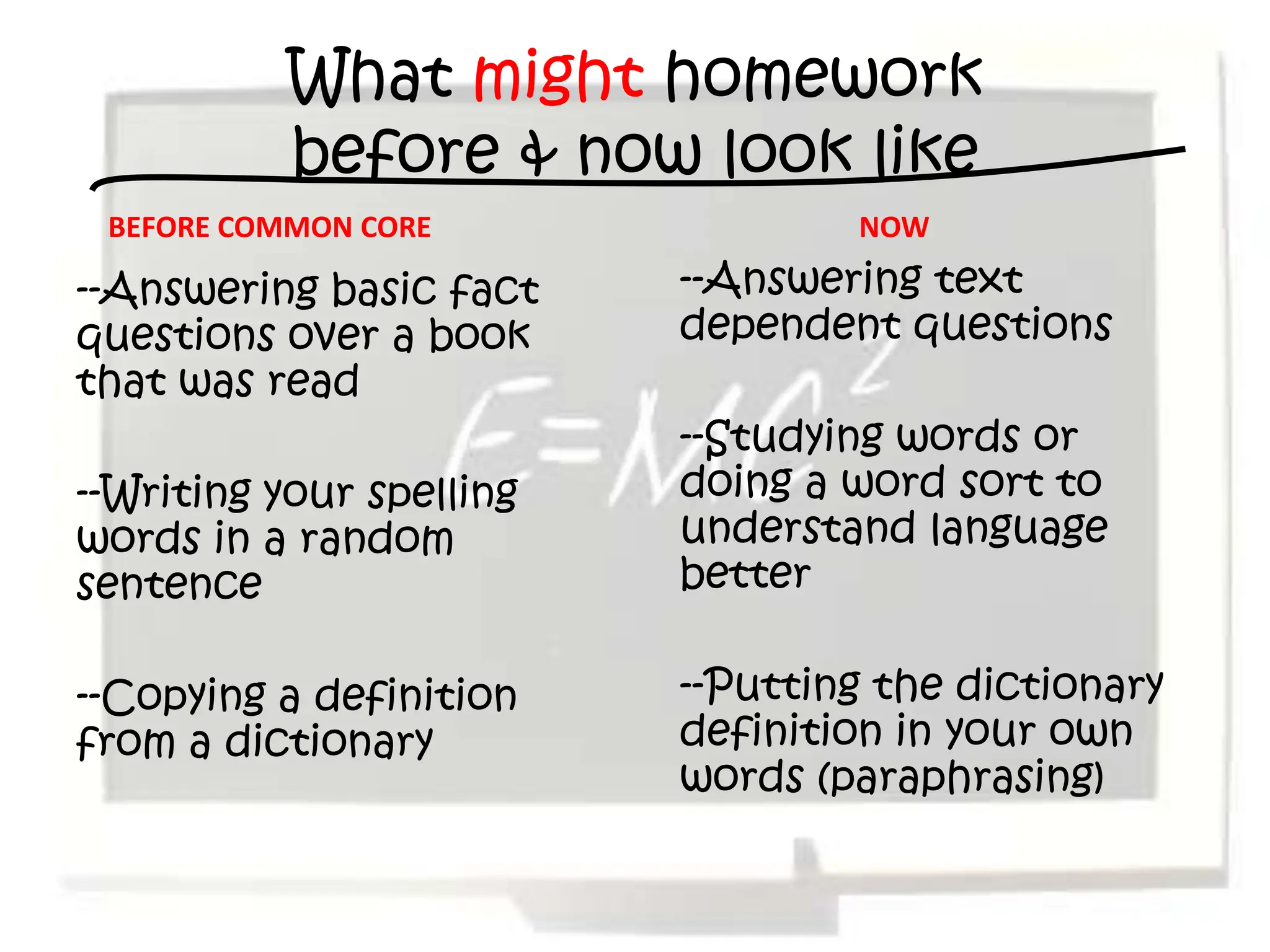 What might homework
          before & now look like
 BEFORE COMMON CORE               NOW

--Answering basic fact    --Answering text
questions over a book     dependent questions
that was read
                          --Studying words or
--Writing your spelling   doing a word sort to
words in a random         understand language
sentence                  better

--Copying a definition    --Putting the dictionary
from a dictionary         definition in your own
                          words (paraphrasing)
 