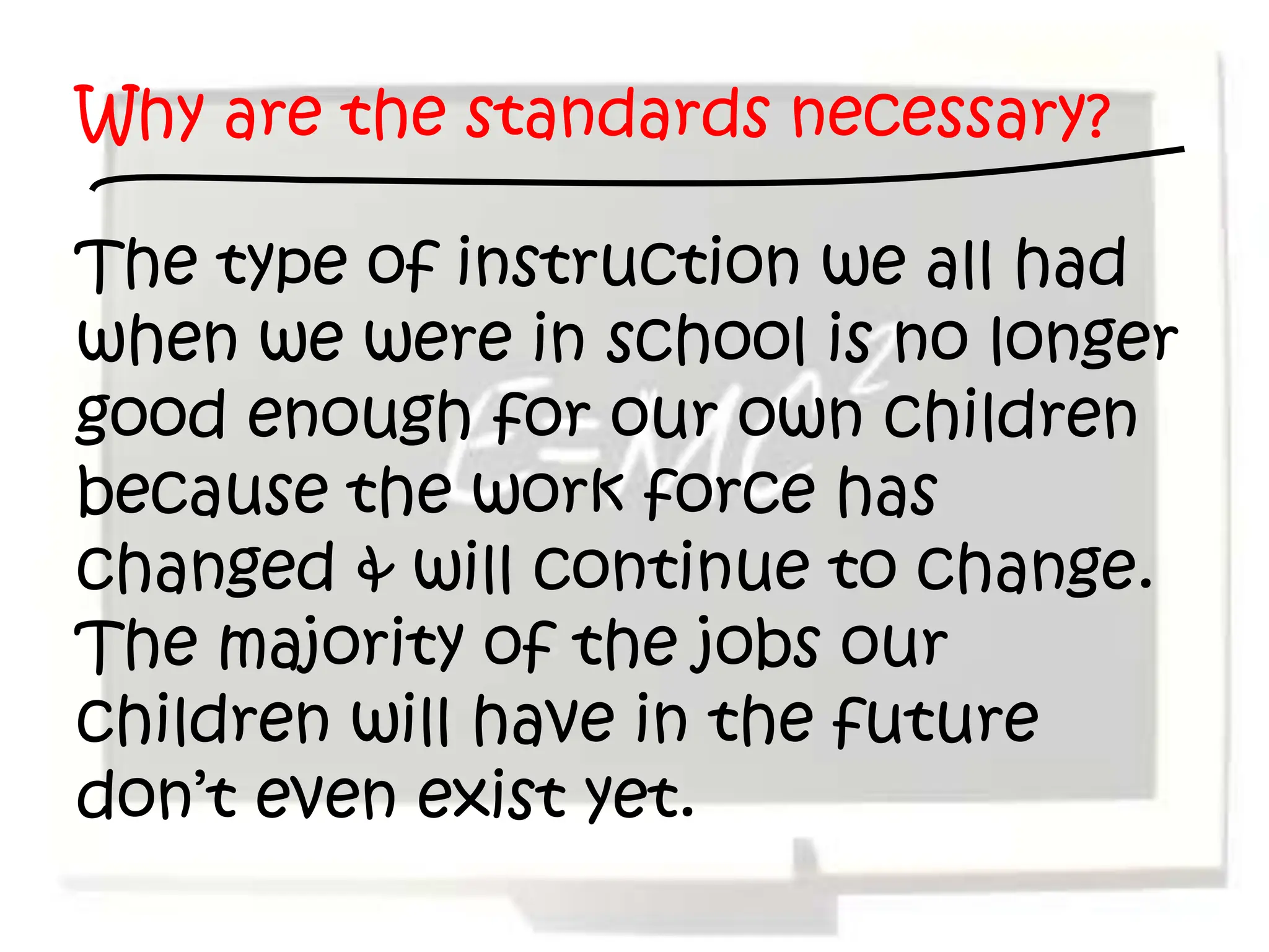 Why are the standards necessary?

The type of instruction we all had
when we were in school is no longer
good enough for our own children
because the work force has
changed & will continue to change.
The majority of the jobs our
children will have in the future
don’t even exist yet.
 