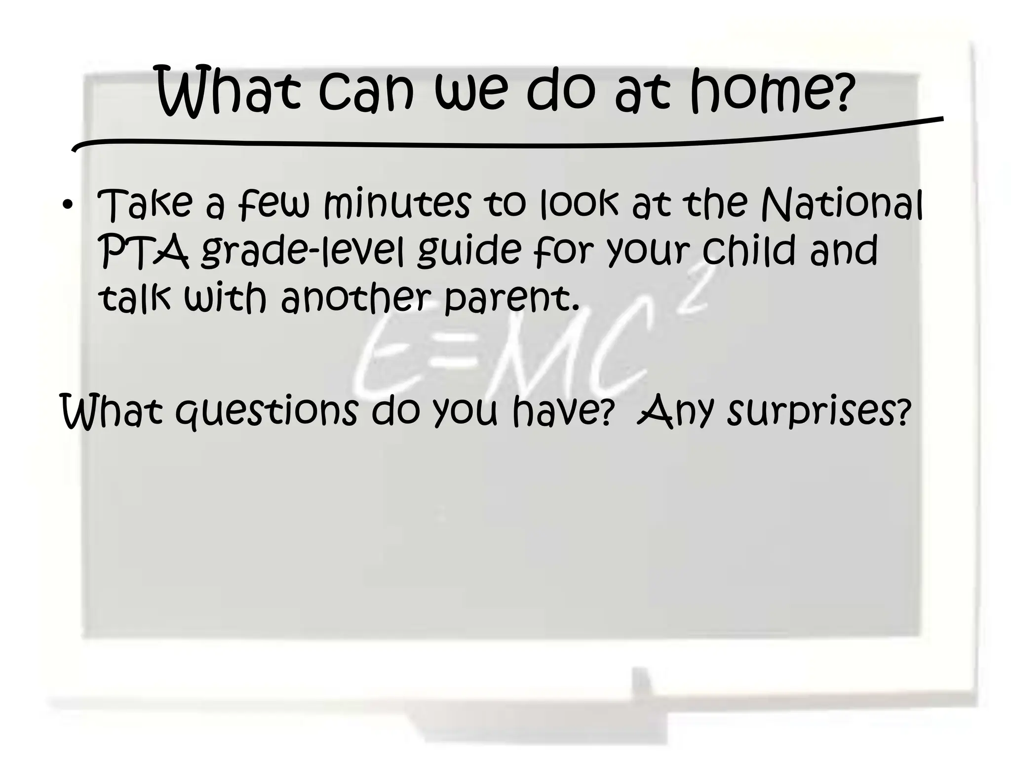 What can we do at home?
• Take a few minutes to look at the National
  PTA grade-level guide for your child and
  talk with another parent.

What questions do you have? Any surprises?
 