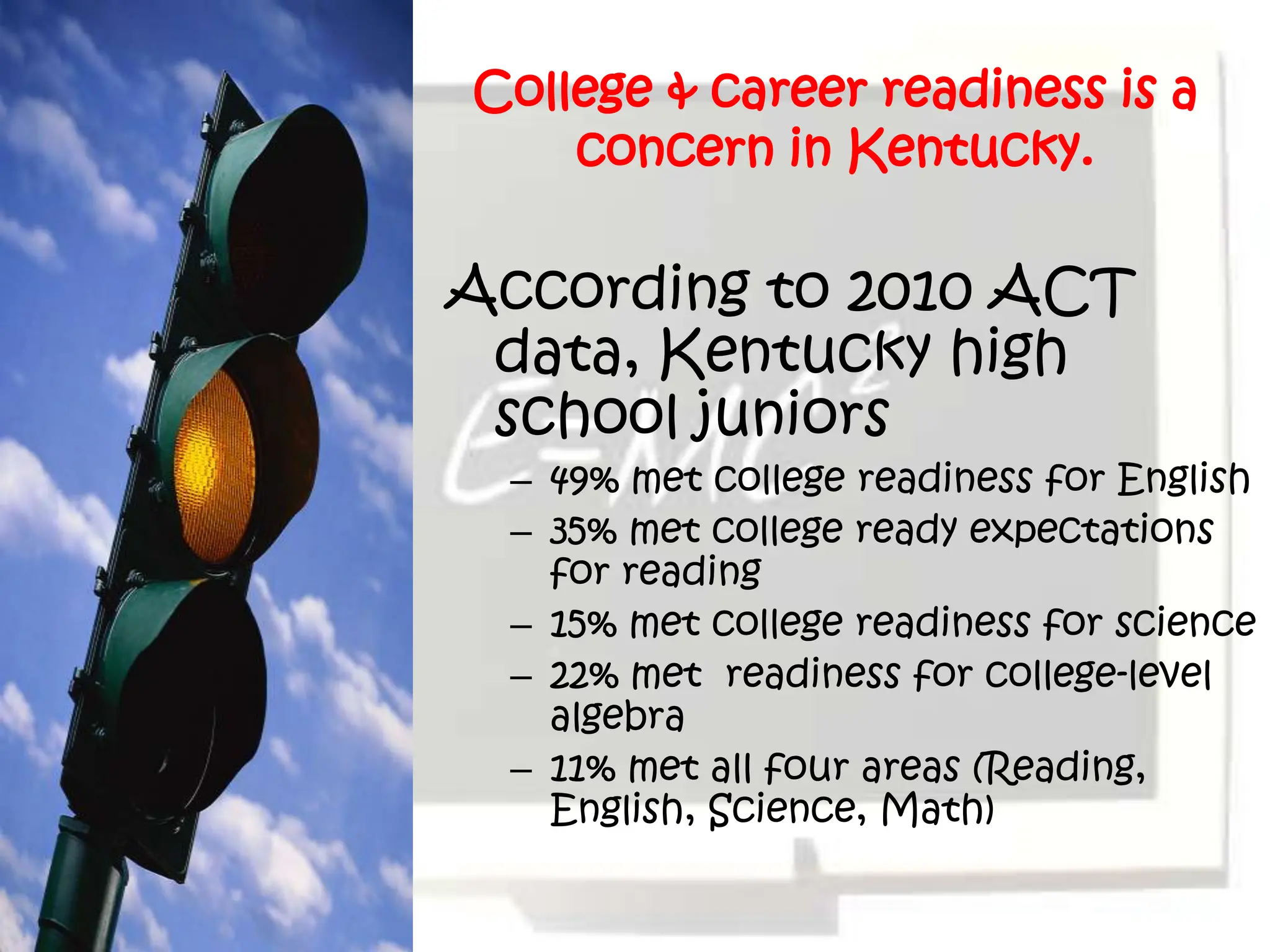College & career readiness is a
    concern in Kentucky.

According to 2010 ACT
 data, Kentucky high
 school juniors
 – 49% met college readiness for English
 – 35% met college ready expectations
   for reading
 – 15% met college readiness for science
 – 22% met readiness for college-level
   algebra
 – 11% met all four areas (Reading,
   English, Science, Math)
 