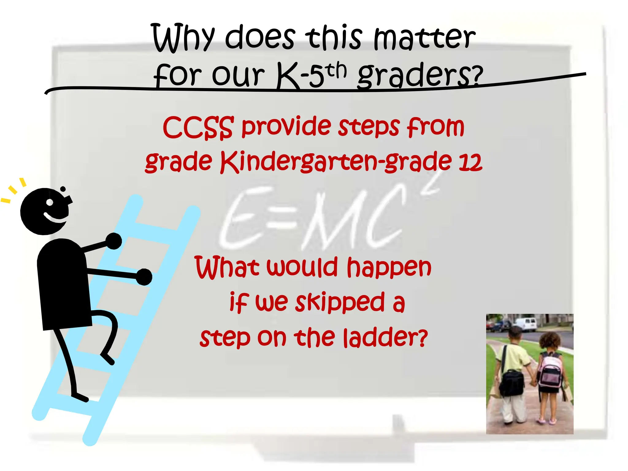 Why does this matter
for our K-5th graders?
 CCSS provide steps from
grade Kindergarten-grade 12



    What would happen
      if we skipped a
    step on the ladder?
 