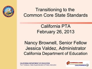 Transitioning to the
     Common Core State Standards

                           California PTA
                          February 26, 2013

      Nancy Brownell, Senior Fellow
      Jessica Valdez, Administrator
     California Department of Education

CALIFORNIA DEPARTMENT OF EDUCATION
Tom Torlakson, State Superintendent of Public Instruction
 