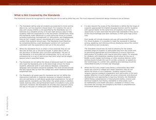 Common Core State Standards for ENGLISH LANGUAGE ARTS & Literacy in History/Social Studies, Science, and Technical Subjects




                      What is Not Covered by the Standards
                      The Standards should be recognized for what they are not as well as what they are. The most important intentional design limitations are as follows:



                        1.	   The Standards define what all students are expected to know and be           5.	   It is also beyond the scope of the Standards to define the full range of
                              able to do, not how teachers should teach. For instance, the use of                supports appropriate for English language learners and for students
                              play with young children is not specified by the Standards, but it is              with special needs. At the same time, all students must have the
                              welcome as a valuable activity in its own right and as a way to help               opportunity to learn and meet the same high standards if they are to
                              students meet the expectations in this document. Furthermore, while                access the knowledge and skills necessary in their post–high school
                              the Standards make references to some particular forms of content,                 lives.
                              including mythology, foundational U.S. documents, and Shakespeare,
                              they do not—indeed, cannot—enumerate all or even most of the                       Each grade will include students who are still acquiring English.
                              content that students should learn. The Standards must therefore                   For those students, it is possible to meet the standards in reading,
                              be complemented by a well-developed, content-rich curriculum                       writing, speaking, and listening without displaying native-like control
                              consistent with the expectations laid out in this document.                        of conventions and vocabulary.

                        2.	   While the Standards focus on what is most essential, they do not                   The Standards should also be read as allowing for the widest
                              describe all that can or should be taught. A great deal is left to                 possible range of students to participate fully from the outset and
                              the discretion of teachers and curriculum developers. The aim of                   as permitting appropriate accommodations to ensure maximum
                              the Standards is to articulate the fundamentals, not to set out an                 participation of students with special education needs. For example,
                              exhaustive list or a set of restrictions that limits what can be taught            for students with disabilities reading should allow for the use of
                              beyond what is specified herein.                                                   Braille, screen-reader technology, or other assistive devices, while
                                                                                                                 writing should include the use of a scribe, computer, or speech-to-
                        3.	   The Standards do not define the nature of advanced work for students               text technology. In a similar vein, speaking and listening should be
                              who meet the Standards prior to the end of high school. For those                  interpreted broadly to include sign language.
                              students, advanced work in such areas as literature, composition,
                              language, and journalism should be available. This work should provide       6.	   While the ELA and content area literacy components described
                              the next logical step up from the college and career readiness baseline            herein are critical to college and career readiness, they do not
                              established here.                                                                  define the whole of such readiness. Students require a wide-
                                                                                                                 ranging, rigorous academic preparation and, particularly in the early
                        4.	   The Standards set grade-specific standards but do not define the                   grades, attention to such matters as social, emotional, and physical
                              intervention methods or materials necessary to support students                    development and approaches to learning. Similarly, the Standards
                              who are well below or well above grade-level expectations. No set of               define literacy expectations in history/social studies, science, and
                              grade-specific standards can fully reflect the great variety in abilities,         technical subjects, but literacy standards in other areas, such
                              needs, learning rates, and achievement levels of students in any given             as mathematics and health education, modeled on those in this
                              classroom. However, the Standards do provide clear signposts along                 document are strongly encouraged to facilitate a comprehensive,
                              the way to the goal of college and career readiness for all students.              schoolwide literacy program.
| introduction
6
 