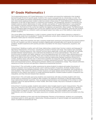 Common Core State StandardS for matHematICS




8th Grade mathematics I
The fundamental purpose of 8th Grade Mathematics I is to formalize and extend the mathematics that students
learned through the end of seventh grade. Content in this course is grouped into six critical areas, or units. The
units of study deepen and extend understanding of linear and exponential relationships by contrasting them with
each other and by applying linear models to data that exhibit a linear trend. 8th Grade Mathematics 1 includes an
exploration of the role of rigid motions in congruence and similarity. The Pythagorean theorem is introduced, and
students examine volume relationships of cones, cylinders, and spheres. 8th Grade Mathematics 1 uses properties
and theorems involving congruent figures to deepen and extend understanding of geometric knowledge from
prior grades. The final unit in the course ties together the algebraic and geometric ideas studied. The Mathematical
Practice Standards apply throughout each course and, together with the content standards, prescribe that students
experience mathematics as a coherent, useful, and logical subject that makes use of their ability to make sense of
problem situations.

This course differs from Mathematics I in that it contains content from 8th grade. While coherence is retained, in
that it logically builds from Accelerated 7th Grade, the additional content when compared to the high school course
demands a faster pace for instruction and learning.




                                                                                                                          appendIx a: deSIgnIng HIgH SCHool matHematICS CourSeS baSed on tHe Common Core State StandardS |
Critical Area 1: Work with quantities and rates, including simple linear expressions and equations forms the foundation
for this unit. Students use units to represent problems algebraically and graphically, and to guide the solution of
problems. Student experience with quantity provides a foundation for the study of expressions, equations, and
functions.

Critical Area 2: Building on earlier work with linear relationships, students learn function notation and language for
describing characteristics of functions, including the concepts of domain and range. They explore many examples
of functions, including sequences; they interpret functions given graphically, numerically, symbolically, and verbally,
translate between representations, and understand the limitations of various representations. They work with
functions given by graphs and tables, keeping in mind that depending upon the context, these representations are
likely to be approximate and incomplete. Their work includes functions that can be described or approximated by
formulas as well as those that cannot. When functions describe relationships between quantities arising from a
context, students reason with the units in which those quantities are measured. Students build on and informally
extend their understanding of integral exponents to consider exponential functions. They compare and contrast
linear and exponential functions, distinguishing between additive and multiplicative change. They interpret arithmetic
sequences as linear functions and geometric sequences as exponential functions.

Critical Area 3: This unit builds on earlier experiences by asking students to analyze and explain the process of
solving an equation and to justify the process used in solving a system of equations. Students develop fluency
writing, interpreting, and translating between various forms of linear equations and inequalities, and using them to
solve problems. They master the solution of linear equations and apply related solution techniques and the laws of
exponents to the creation and solution of simple exponential equations. Students explore systems of equations and
inequalities, and they find and interpret their solutions.

Critical Area 4: This unit builds upon prior students’ prior experiences with data, providing students with more
formal means of assessing how a model fits data. Students use regression techniques to describe approximately
linear relationships between quantities. They use graphical representations and knowledge of the context to make
judgments about the appropriateness of linear models. With linear models, they look at residuals to analyze the
goodness of fit.

Critical Area 5: In previous grades, students were asked to draw triangles based on given measurements. They also
have prior experience with rigid motions: translations, reflections, and rotations and have used these to develop
notions about what it means for two objects to be congruent. In this unit, students establish triangle congruence
criteria, based on analyses of rigid motions and formal constructions. They solve problems about triangles,
quadrilaterals, and other polygons. They apply reasoning to complete geometric constructions and explain why they
work.

Critical Area 6: Building on their work with the Pythagorean Theorem to find distances, students use a rectangular
coordinate system to verify geometric relationships, including properties of special triangles and quadrilaterals and
slopes of parallel and perpendicular lines.
                                                                                                                          136
 