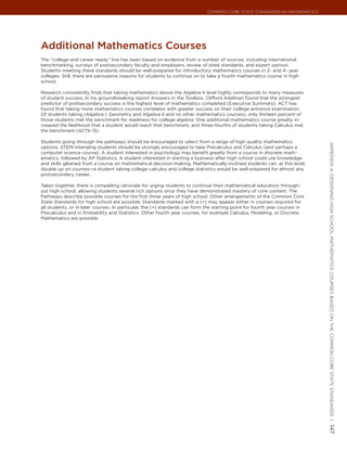Common Core State StandardS for matHematICS




additional mathematics courses
The “college and career ready” line has been based on evidence from a number of sources, including international
benchmarking, surveys of postsecondary faculty and employers, review of state standards, and expert opinion.
Students meeting these standards should be well-prepared for introductory mathematics courses in 2- and 4- year
colleges. Still, there are persuasive reasons for students to continue on to take a fourth mathematics course in high
school.

Research consistently finds that taking mathematics above the Algebra II level highly corresponds to many measures
of student success. In his groundbreaking report Answers in the Toolbox, Clifford Adelman found that the strongest
predictor of postsecondary success is the highest level of mathematics completed (Executive Summary). ACT has
found that taking more mathematics courses correlates with greater success on their college entrance examination.
Of students taking (Algebra I, Geometry and Algebra II and no other mathematics courses), only thirteen percent of
those students met the benchmark for readiness for college algebra. One additional mathematics course greatly in-
creased the likelihood that a student would reach that benchmark, and three-fourths of students taking Calculus met
the benchmark (ACTb 13).

Students going through the pathways should be encouraged to select from a range of high quality mathematics




                                                                                                                             appendIx a: deSIgnIng HIgH SCHool matHematICS CourSeS baSed on tHe Common Core State StandardS |
options. STEM-intending students should be strongly encouraged to take Precalculus and Calculus (and perhaps a
computer science course). A student interested in psychology may benefit greatly from a course in discrete math-
ematics, followed by AP Statistics. A student interested in starting a business after high school could use knowledge
and skills gleaned from a course on mathematical decision-making. Mathematically-inclined students can, at this level,
double up on courses—a student taking college calculus and college statistics would be well-prepared for almost any
postsecondary career.

Taken together, there is compelling rationale for urging students to continue their mathematical education through-
out high school, allowing students several rich options once they have demonstrated mastery of core content. The
Pathways describe possible courses for the first three years of high school. Other arrangements of the Common Core
State Standards for high school are possible. Standards marked with a (+) may appear either in courses required for
all students, or in later courses. In particular, the (+) standards can form the starting point for fourth year courses in
Precalculus and in Probability and Statistics. Other fourth year courses, for example Calculus, Modeling, or Discrete
Mathematics are possible.




                                                                                                                             147
 