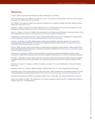 Common Core State StandardS for matHematICS




references
Achieve. (2010). Closing the expectations gap 2010. Washington, DC: Achieve.

ACT & The Education Trust. (2004). On course for success: A close look at selected high school courses that prepare
all students for college. Iowa City, IA: Authors.

ACT. (2008). The Forgotten middle: Ensuring that all students are on target for college and career readiness before
high school. Iowa City, IA: ACT.

Adelman, C. (1999). Answers in the toolbox. Washington, DC: US Department of Education. Retrieved from U.S. De-
partment of Education website: http://www2.ed.gov/pubs/Toolbox/index.html.

Burris, C., Heubert, J., & Levin, H. (2004). Math acceleration for all. Improving Achievement in Math and Science, 61(5),
68-71. Retrieved from http://www.schoolwisepress.com/seminar /2008_12/FastMath.pdf.

College Board. (2009). AP Examination volume changes (1999-2009). New York, NY: College Board. Retrieved from
http://professionals.collegeboard.com/profdownload/exam-volume-change-09.pdf.




                                                                                                                            appendIx a: deSIgnIng HIgH SCHool matHematICS CourSeS baSed on tHe Common Core State StandardS |
Cooney, S., & Bottoms, G. (2002). Middle grades to high school: Mending a weak link. Atlanta, GA: Southern Re-
gional Education Board. Retrieved from the Southern Regional Education Board website: http://publications.sreb.
org/2002/02V08_Middle_Grades_To_HS.pdf.

Ford, R. (2006, January). High school profiles of mathematically unprepared college freshmen. Paper present at the
fourth annual International Conference on Education, Honolulu, HI. Retrieved from http://www.csuchico.edu/eapapp/
PDFfiles/CollegeReadiness3.htm.

Ginsburg, A., & Leinwand, S. (2009). Informing Grades 1-6 Mathematics Standards Development: What Can Be
Learned From High-Performing Hong Kong, Korea and Singapore? Washington, DC: American Institutes for Research.

Kennelly, L., & Monrad, M. (Eds). (2007). Easing the Transition to High School: Research and Best Practices Designed
to Support High School Learning. Washington, DC: National High School Center at the American Institutes for Re-
search.

Schmidt, B., Houang, R., & Cogan, L. (2002). A coherent curriculum: The case of mathematics. American Educator,
26(2), 1-18.

Wallinger, Linda. (n.d.). Virginia’s algebra readiness initiative. Richmond, VA: Virginia Department of Education

Washington Office of the Superintendent of Public Instruction. (2008). Guidelines for accelerating students into high
school mathematics in grade 8. Retrieved from http://www.k12.wa.us/mathematics /Standards/Compression.pdf

What Works Clearinghouse. (2008). Accelerated middle schools. Washington, DC: Institute of Education Sciences.

Wyatt, W.J. & Wiley, A. (2010). The development of an index of academic rigor for the SAT. (College Board Research
Report). New York: The College Board.




                                                                                                                            148
 