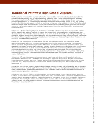 Common Core State StandardS for matHematICS




traditional Pathway: High school algebra I
The fundamental purpose of this course is to formalize and extend the mathematics that students learned in the
middle grades. Because it is built on the middle grades standards, this is a more ambitious version of Algebra I
than has generally been offered. The critical areas, called units, deepen and extend understanding of linear and
exponential relationships by contrasting them with each other and by applying linear models to data that exhibit a
linear trend, and students engage in methods for analyzing, solving, and using quadratic functions. The Mathematical
Practice Standards apply throughout each course and, together with the content standards, prescribe that students
experience mathematics as a coherent, useful, and logical subject that makes use of their ability to make sense of
problem situations.

Critical Area 1: By the end of eighth grade, students have learned to solve linear equations in one variable and have
applied graphical and algebraic methods to analyze and solve systems of linear equations in two variables. Now,
students analyze and explain the process of solving an equation. Students develop fluency writing, interpreting, and
translating between various forms of linear equations and inequalities, and using them to solve problems. They master
the solution of linear equations and apply related solution techniques and the laws of exponents to the creation and
solution of simple exponential equations.

Critical Area 2: In earlier grades, students define, evaluate, and compare functions, and use them to model




                                                                                                                          appendIx a: deSIgnIng HIgH SCHool matHematICS CourSeS baSed on tHe Common Core State StandardS |
relationships between quantities. In this unit, students will learn function notation and develop the concepts of
domain and range. They explore many examples of functions, including sequences; they interpret functions given
graphically, numerically, symbolically, and verbally, translate between representations, and understand the limitations
of various representations. Students build on and informally extend their understanding of integer exponents
to consider exponential functions. They compare and contrast linear and exponential functions, distinguishing
between additive and multiplicative change. Students explore systems of equations and inequalities, and they find
and interpret their solutions. They interpret arithmetic sequences as linear functions and geometric sequences as
exponential functions.

Critical Area 3: This unit builds upon prior students’ prior experiences with data, providing students with more
formal means of assessing how a model fits data. Students use regression techniques to describe approximately
linear relationships between quantities. They use graphical representations and knowledge of the context to make
judgments about the appropriateness of linear models. With linear models, they look at residuals to analyze the
goodness of fit.

Critical Area 4: In this unit, students build on their knowledge from unit 2, where they extended the laws of exponents
to rational exponents. Students apply this new understanding of number and strengthen their ability to see structure
in and create quadratic and exponential expressions. They create and solve equations, inequalities, and systems of
equations involving quadratic expressions.

Critical Area 5: In this unit, students consider quadratic functions, comparing the key characteristics of quadratic
functions to those of linear and exponential functions. They select from among these functions to model phenomena.
Students learn to anticipate the graph of a quadratic function by interpreting various forms of quadratic expressions.
In particular, they identify the real solutions of a quadratic equation as the zeros of a related quadratic function.
Students expand their experience with functions to include more specialized functions—absolute value, step, and
those that are piecewise-defined.




                                                                                                                          15
 