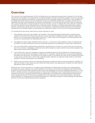 Common Core State StandardS for matHematICS




overview
The Common Core State Standards (CCSS) for Mathematics are organized by grade level in Grades K–8. At the high
school level, the standards are organized by conceptual category (number and quantity, algebra, functions, geometry,
modeling and probability and statistics), showing the body of knowledge students should learn in each category to
be college and career ready, and to be prepared to study more advanced mathematics. As states consider how to
implement the high school standards, an important consideration is how the high school CCSS might be organized
into courses that provide a strong foundation for post-secondary success. To address this need, Achieve (in partner-
ship with the Common Core writing team) has convened a group of experts, including state mathematics experts,
teachers, mathematics faculty from two and four year institutions, mathematics teacher educators, and workforce
representatives to develop Model Course Pathways in Mathematics based on the Common Core State Standards.

In considering this document, there are four things important to note:

1.   The pathways and courses are models, not mandates. They illustrate possible approaches to organizing the
     content of the CCSS into coherent and rigorous courses that lead to college and career readiness. States and
     districts are not expected to adopt these courses as is; rather, they are encouraged to use these pathways and
     courses as a starting point for developing their own.




                                                                                                                            appendIx a: deSIgnIng HIgH SCHool matHematICS CourSeS baSed on tHe Common Core State StandardS |
2.   All college and career ready standards (those without a +) are found in each pathway. A few (+) standards are
     included to increase coherence but are not necessarily expected to be addressed on high stakes assessments.

3.   The course descriptions delineate the mathematics standards to be covered in a course; they are not prescrip-
     tions for curriculum or pedagogy. Additional work will be needed to create coherent instructional programs that
     help students achieve these standards.

4.   Units within each course are intended to suggest a possible grouping of the standards into coherent blocks; in
     this way, units may also be considered “critical areas” or “big ideas”, and these terms are used interchangeably
     throughout the document. The ordering of the clusters within a unit follows the order of the standards document
     in most cases, not the order in which they might be taught. Attention to ordering content within a unit will be
     needed as instructional programs are developed.

5.   While courses are given names for organizational purposes, states and districts are encouraged to carefully con-
     sider the content in each course and use names that they feel are most appropriate. Similarly, unit titles may be
     adjusted by states and districts.

While the focus of this document is on organizing the Standards for Mathematical Content into model pathways
to college and career readiness, the content standards must also be connected to the Standards for Mathematical
Practice to ensure that the skills needed for later success are developed. In particular, Modeling (defined by a * in the
CCSS) is defined as both a conceptual category for high school mathematics and a mathematical practice and is an
important avenue for motivating students to study mathematics, for building their understanding of mathematics,
and for preparing them for future success. Development of the pathways into instructional programs will require
careful attention to modeling and the mathematical practices. Assessments based on these pathways should reflect
both the content and mathematical practices standards.




                                                                                                                            2
 