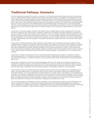 Common Core State StandardS for matHematICS




traditional Pathway: Geometry
TheThe fundamental purpose of the course in Geometry is to formalize and extend students’ geometric experiences
from the middle grades. Students explore more complex geometric situations and deepen their explanations of geo-
metric relationships, moving towards formal mathematical arguments. Important differences exist between this Ge-
ometry course and the historical approach taken in Geometry classes. For example, transformations are emphasized
early in this course. Close attention should be paid to the introductory content for the Geometry conceptual category
found in the high school CCSS. The Mathematical Practice Standards apply throughout each course and, together
with the content standards, prescribe that students experience mathematics as a coherent, useful, and logical subject
that makes use of their ability to make sense of problem situations. The critical areas, organized into six units are as
follows.

Critical Area 1: In previous grades, students were asked to draw triangles based on given measurements. They also
have prior experience with rigid motions: translations, reflections, and rotations and have used these to develop no-
tions about what it means for two objects to be congruent. In this unit, students establish triangle congruence criteria,
based on analyses of rigid motions and formal constructions. They use triangle congruence as a familiar foundation
for the development of formal proof. Students prove theorems—using a variety of formats—and solve problems about
triangles, quadrilaterals, and other polygons. They apply reasoning to complete geometric constructions and explain
why they work.




                                                                                                                               appendIx a: deSIgnIng HIgH SCHool matHematICS CourSeS baSed on tHe Common Core State StandardS |
Critical Area 2: Students apply their earlier experience with dilations and proportional reasoning to build a formal
understanding of similarity. They identify criteria for similarity of triangles, use similarity to solve problems, and apply
similarity in right triangles to understand right triangle trigonometry, with particular attention to special right trian-
gles and the Pythagorean theorem. Students develop the Laws of Sines and Cosines in order to find missing mea-
sures of general (not necessarily right) triangles, building on students’ work with quadratic equations done in the first
course. They are able to distinguish whether three given measures (angles or sides) define 0, 1, 2, or infinitely many
triangles.

Critical Area 3: Students’ experience with two-dimensional and three-dimensional objects is extended to include
informal explanations of circumference, area and volume formulas. Additionally, students apply their knowledge of
two-dimensional shapes to consider the shapes of cross-sections and the result of rotating a two-dimensional object
about a line.

Critical Area 4: Building on their work with the Pythagorean theorem in 8th grade to find distances, students use a
rectangular coordinate system to verify geometric relationships, including properties of special triangles and quad-
rilaterals and slopes of parallel and perpendicular lines, which relates back to work done in the first course. Students
continue their study of quadratics by connecting the geometric and algebraic definitions of the parabola.

Critical Area 5: In this unit students prove basic theorems about circles, such as a tangent line is perpendicular to a
radius, inscribed angle theorem, and theorems about chords, secants, and tangents dealing with segment lengths
and angle measures. They study relationships among segments on chords, secants, and tangents as an application of
similarity. In the Cartesian coordinate system, students use the distance formula to write the equation of a circle when
given the radius and the coordinates of its center. Given an equation of a circle, they draw the graph in the coordinate
plane, and apply techniques for solving quadratic equations, which relates back to work done in the first course, to
determine intersections between lines and circles or parabolas and between two circles.

Critical Area 6: Building on probability concepts that began in the middle grades, students use the languages of set
theory to expand their ability to compute and interpret theoretical and experimental probabilities for compound
events, attending to mutually exclusive events, independent events, and conditional probability. Students should make
use of geometric probability models wherever possible. They use probability to make informed decisions.

                                                                                                                               27
 