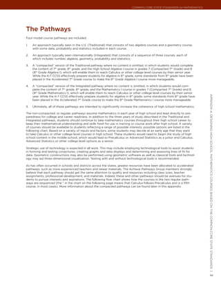 Common Core State StandardS for matHematICS




the Pathways
Four model course pathways are included:

1.   An approach typically seen in the U.S. (Traditional) that consists of two algebra courses and a geometry course,
     with some data, probability and statistics included in each course;

2.   An approach typically seen internationally (Integrated) that consists of a sequence of three courses, each of
     which includes number, algebra, geometry, probability and statistics;

3.   A “compacted” version of the Traditional pathway where no content is omitted, in which students would complete
     the content of 7th grade, 8th grade, and the High School Algebra I course in grades 7 (Compacted 7th Grade) and 8
     (8th Grade Algebra I), which will enable them to reach Calculus or other college level courses by their senior year.
     While the K-7 CCSS effectively prepare students for algebra in 8th grade, some standards from 8th grade have been
     placed in the Accelerated 7th Grade course to make the 8th Grade Algebra I course more manageable;

4.   A “compacted” version of the Integrated pathway where no content is omitted, in which students would com-
     plete the content of 7th grade, 8th grade, and the Mathematics I course in grades 7 (Compacted 7th Grade) and 8
     (8th Grade Mathematics I), which will enable them to reach Calculus or other college level courses by their senior




                                                                                                                            appendIx a: deSIgnIng HIgH SCHool matHematICS CourSeS baSed on tHe Common Core State StandardS |
     year. While the K-7 CCSS effectively prepare students for algebra in 8th grade, some standards from 8th grade have
     been placed in the Accelerated 7th Grade course to make the 8th Grade Mathematics I course more manageable;

5.   Ultimately, all of these pathways are intended to significantly increase the coherence of high school mathematics.

The non-compacted, or regular, pathways assume mathematics in each year of high school and lead directly to pre-
paredness for college and career readiness. In addition to the three years of study described in the Traditional and
Integrated pathways, students should continue to take mathematics courses throughout their high school career to
keep their mathematical understanding and skills fresh for use in training or course work after high school. A variety
of courses should be available to students reflecting a range of possible interests; possible options are listed in the
following chart. Based on a variety of inputs and factors, some students may decide at an early age that they want
to take Calculus or other college level courses in high school. These students would need to begin the study of high
school content in the middle school, which would lead to Precalculus or Advanced Statistics as a junior and Calculus,
Advanced Statistics or other college level options as a senior.

Strategic use of technology is expected in all work. This may include employing technological tools to assist students
in forming and testing conjectures, creating graphs and data displays and determining and assessing lines of fit for
data. Geometric constructions may also be performed using geometric software as well as classical tools and technol-
ogy may aid three-dimensional visualization. Testing with and without technological tools is recommended.

As has often occurred in schools and districts across the states, greater resources have been allocated to accelerated
pathways, such as more experienced teachers and newer materials. The Achieve Pathways Group members strongly
believe that each pathway should get the same attention to quality and resources including class sizes, teacher
assignments, professional development, and materials. Indeed, these and other pathways should be avenues for stu-
dents to pursue interests and aspirations. The following flow chart shows how the courses in the two regular path-
ways are sequenced (the * in the chart on the following page means that Calculus follows Precalculus and is a fifth
course, in most cases). More information about the compacted pathways can be found later in this appendix.




                                                                                                                            3
 