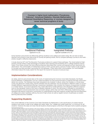 Common Core State StandardS for matHematICS




                                                                                                                                                                         appendIx a: deSIgnIng HIgH SCHool matHematICS CourSeS baSed on tHe Common Core State StandardS |
Some teachers and schools are effectively getting students to be college and career ready. We can look to these
teachers and schools to see what kinds of courses are getting results, and to compare pathways courses to the math-
ematics taught in effective classrooms.

A study done by ACT and The Education Trust gives evidence to support these pathways. The study looked at high-
poverty schools where a high percentage of students were reaching and exceeding ACT’s college-readiness bench-
marks. From these schools, the most effective teachers described their courses and opened up their classrooms for
observation. The commonality of mathematics topics in their courses gives a picture of what it takes to get students
to succeed, and also provides a grounding for the pathways. (There were other commonalities. For more detailed
information about this study, search for the report On Course for Success at www.act.org.)1



Implementation considerations:
As states, districts and schools take on the work of implementing the Common Core State Standards, the Model
Course Pathways in Mathematics can be a useful foundation for discussing how best to organize the high school stan-
dards into courses. The Pathways have been designed to be modular in nature, where the modules or critical areas
(units) are identical in nearly every manner between the two pathways, but are arranged in different orders to accom-
modate different organizational offerings. Assessment developers may consider the creation of assessment modules
in a similar fashion. Curriculum designers may create alternative model pathways with altogether different organiza-
tions of the standards. Some of this work is already underway. In short, this document is intended to contribute to
the conversations around assessment and curriculum design, rather than end them. Effectively implementing these
standards will require a long-term commitment to understanding what best supports student learning and attainment
of college and career readiness skills by the end of high school, as well as regular revision of pathways as student
learning data becomes available.


supporting students
One of the hallmarks of the Common Core State Standards for Mathematics is the specification of content that all
students must study in order to be college and career ready. This “college and career ready line” is a minimum for all
students. However, this does not mean that all students should progress uniformly to that goal. Some students progress
1
 The study provides evidence that the pathways’ High School Algebra I, Geometry, Algebra II sequence is a reasonable and rigorous option for preparing stu-
dents for college and career. Topics aligned almost completely between the CCSS topics and topics taught in the study classrooms. The starting point for the
pathways’ High School Algebra I course is slightly beyond the starting point for the study Algebra I courses due to the existence of many typical Algebra I topics
in the 8th grade CCSS, therefore some of the study Algebra II topics are a part of the pathways’ High School Algebra I course, specifically, using the quadratic
formula; a bit more with exponential functions including comparing and contrasting linear and exponential growth; and the inclusion of the spread of data sets.
The pathways’ Geometry course is very similar to what was done in the study Geometry courses, with the addition of the laws of sines and cosines and the work
with conditional probability, plus applications involving completing the square because that topic was part of the pathways’ High School Algebra I course. The
pathways’ Algebra II course then matches well with what was done in the study Algebra II courses and continues a bit into what was done in the study Precalcu-
lus classrooms, including inverse functions, the behavior of logarithmic and trigonometric functions, and in statistics with the normal distribution, margin of error,
and the differences among sample surveys, experiments, and observational studies. All in all, the topics and the order of topics is very comparable between the
pathways’ High School Algebra I, Geometry, Algebra II sequence and the sequence found in the study courses.
                                                                                                                                                                         4
 