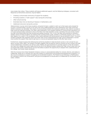 Common Core State StandardS for matHematICS




more slowly than others. These students will require additional support, and the following strategies, consistent with
Response to Intervention practices, may be helpful:

•	   Creating a school-wide community of support for students;
•	   Providing students a “math support” class during the school day;
•	   After-school tutoring;
•	   Extended class time (or blocking of classes) in mathematics; and
•	   Additional instruction during the summer.
Watered-down courses which leave students uninspired to learn, unable to catch up to their peers and unready for
success in postsecondary courses or for entry into many skilled professions upon graduation from high school are
neither necessary nor desirable. The results of not providing students the necessary supports they need to succeed in
high school are well-documented. Too often, after graduation, such students attempt to continue their education at 2-
or 4-year postsecondary institutions only to find they must take remedial courses, spending time and money master-
ing high school level skills that they should have already acquired. This, in turn, has been documented to indicate a
greater chance of these students not meeting their postsecondary goals, whether a certificate program, two- or four-
year degree. As a result, in the workplace, many career pathways and advancement may be denied to them. To ensure
students graduate fully prepared, those who enter high school underprepared for high school mathematics courses
must receive the support they need to get back on course and graduate ready for life after high school.




                                                                                                                            appendIx a: deSIgnIng HIgH SCHool matHematICS CourSeS baSed on tHe Common Core State StandardS |
Furthermore, research shows that allowing low-achieving students to take low-level courses is not a recipe for aca-
demic success (Kifer, 1993). The research strongly suggests that the goal for districts should not be to stretch the high
school mathematics standards over all four years. Rather, the goal should be to provide support so that all students
can reach the college and career ready line by the end of the eleventh grade, ending their high school career with one
of several high-quality mathematical courses that allows students the opportunity to deepen their understanding of
the college- and career-ready standards.

With the Common Core State Standards Initiative comes an unprecedented ability for schools, districts, and states to
collaborate. While this is certainly the case with respect to assessments and professional development programs, it is
also true for strategies to support struggling and accelerated students. The Model Course Pathways in Mathematics
are intended to launch the conversation, and give encouragement to all educators to collaborate for the benefit of our
states’ children.




                                                                                                                            5
 