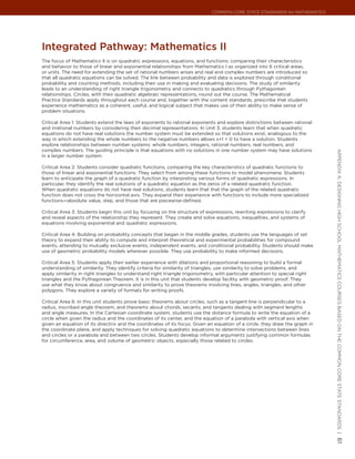 Common Core State StandardS for matHematICS




Integrated Pathway: mathematics II
The focus of Mathematics II is on quadratic expressions, equations, and functions; comparing their characteristics
and behavior to those of linear and exponential relationships from Mathematics I as organized into 6 critical areas,
or units. The need for extending the set of rational numbers arises and real and complex numbers are introduced so
that all quadratic equations can be solved. The link between probability and data is explored through conditional
probability and counting methods, including their use in making and evaluating decisions. The study of similarity
leads to an understanding of right triangle trigonometry and connects to quadratics through Pythagorean
relationships. Circles, with their quadratic algebraic representations, round out the course. The Mathematical
Practice Standards apply throughout each course and, together with the content standards, prescribe that students
experience mathematics as a coherent, useful, and logical subject that makes use of their ability to make sense of
problem situations.

Critical Area 1: Students extend the laws of exponents to rational exponents and explore distinctions between rational
and irrational numbers by considering their decimal representations. In Unit 3, students learn that when quadratic
equations do not have real solutions the number system must be extended so that solutions exist, analogous to the
way in which extending the whole numbers to the negative numbers allows x+1 = 0 to have a solution. Students
explore relationships between number systems: whole numbers, integers, rational numbers, real numbers, and
complex numbers. The guiding principle is that equations with no solutions in one number system may have solutions




                                                                                                                             appendIx a: deSIgnIng HIgH SCHool matHematICS CourSeS baSed on tHe Common Core State StandardS |
in a larger number system.

Critical Area 2: Students consider quadratic functions, comparing the key characteristics of quadratic functions to
those of linear and exponential functions. They select from among these functions to model phenomena. Students
learn to anticipate the graph of a quadratic function by interpreting various forms of quadratic expressions. In
particular, they identify the real solutions of a quadratic equation as the zeros of a related quadratic function.
When quadratic equations do not have real solutions, students learn that that the graph of the related quadratic
function does not cross the horizontal axis. They expand their experience with functions to include more specialized
functions—absolute value, step, and those that are piecewise-defined.

Critical Area 3: Students begin this unit by focusing on the structure of expressions, rewriting expressions to clarify
and reveal aspects of the relationship they represent. They create and solve equations, inequalities, and systems of
equations involving exponential and quadratic expressions.

Critical Area 4: Building on probability concepts that began in the middle grades, students use the languages of set
theory to expand their ability to compute and interpret theoretical and experimental probabilities for compound
events, attending to mutually exclusive events, independent events, and conditional probability. Students should make
use of geometric probability models wherever possible. They use probability to make informed decisions.

Critical Area 5: Students apply their earlier experience with dilations and proportional reasoning to build a formal
understanding of similarity. They identify criteria for similarity of triangles, use similarity to solve problems, and
apply similarity in right triangles to understand right triangle trigonometry, with particular attention to special right
triangles and the Pythagorean Theorem. It is in this unit that students develop facility with geometric proof. They
use what they know about congruence and similarity to prove theorems involving lines, angles, triangles, and other
polygons. They explore a variety of formats for writing proofs.

Critical Area 6: In this unit students prove basic theorems about circles, such as a tangent line is perpendicular to a
radius, inscribed angle theorem, and theorems about chords, secants, and tangents dealing with segment lengths
and angle measures. In the Cartesian coordinate system, students use the distance formula to write the equation of a
circle when given the radius and the coordinates of its center, and the equation of a parabola with vertical axis when
given an equation of its directrix and the coordinates of its focus. Given an equation of a circle, they draw the graph in
the coordinate plane, and apply techniques for solving quadratic equations to determine intersections between lines
and circles or a parabola and between two circles. Students develop informal arguments justifying common formulas
for circumference, area, and volume of geometric objects, especially those related to circles.
                                                                                                                             61
 
