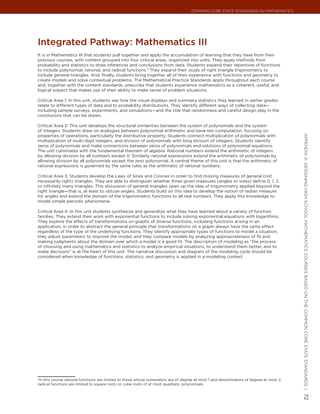 Common Core State StandardS for matHematICS




Integrated Pathway: mathematics III
It is in Mathematics III that students pull together and apply the accumulation of learning that they have from their
previous courses, with content grouped into four critical areas, organized into units. They apply methods from
probability and statistics to draw inferences and conclusions from data. Students expand their repertoire of functions
to include polynomial, rational, and radical functions.3 They expand their study of right triangle trigonometry to
include general triangles. And, finally, students bring together all of their experience with functions and geometry to
create models and solve contextual problems. The Mathematical Practice Standards apply throughout each course
and, together with the content standards, prescribe that students experience mathematics as a coherent, useful, and
logical subject that makes use of their ability to make sense of problem situations.

Critical Area 1: In this unit, students see how the visual displays and summary statistics they learned in earlier grades
relate to different types of data and to probability distributions. They identify different ways of collecting data—
including sample surveys, experiments, and simulations—and the role that randomness and careful design play in the
conclusions that can be drawn.

Critical Area 2: This unit develops the structural similarities between the system of polynomials and the system
of integers. Students draw on analogies between polynomial arithmetic and base-ten computation, focusing on
properties of operations, particularly the distributive property. Students connect multiplication of polynomials with




                                                                                                                                         appendIx a: deSIgnIng HIgH SCHool matHematICS CourSeS baSed on tHe Common Core State StandardS |
multiplication of multi-digit integers, and division of polynomials with long division of integers. Students identify
zeros of polynomials and make connections between zeros of polynomials and solutions of polynomial equations.
The unit culminates with the fundamental theorem of algebra. Rational numbers extend the arithmetic of integers
by allowing division by all numbers except 0. Similarly, rational expressions extend the arithmetic of polynomials by
allowing division by all polynomials except the zero polynomial. A central theme of this unit is that the arithmetic of
rational expressions is governed by the same rules as the arithmetic of rational numbers.

Critical Area 3: Students develop the Laws of Sines and Cosines in order to find missing measures of general (not
necessarily right) triangles. They are able to distinguish whether three given measures (angles or sides) define 0, 1, 2,
or infinitely many triangles. This discussion of general triangles open up the idea of trigonometry applied beyond the
right triangle—that is, at least to obtuse angles. Students build on this idea to develop the notion of radian measure
for angles and extend the domain of the trigonometric functions to all real numbers. They apply this knowledge to
model simple periodic phenomena.

Critical Area 4: In this unit students synthesize and generalize what they have learned about a variety of function
families. They extend their work with exponential functions to include solving exponential equations with logarithms.
They explore the effects of transformations on graphs of diverse functions, including functions arising in an
application, in order to abstract the general principle that transformations on a graph always have the same effect
regardless of the type of the underlying functions. They identify appropriate types of functions to model a situation,
they adjust parameters to improve the model, and they compare models by analyzing appropriateness of fit and
making judgments about the domain over which a model is a good fit. The description of modeling as “the process
of choosing and using mathematics and statistics to analyze empirical situations, to understand them better, and to
make decisions” is at the heart of this unit. The narrative discussion and diagram of the modeling cycle should be
considered when knowledge of functions, statistics, and geometry is applied in a modeling context.




3
 In this course rational functions are limited to those whose numerators are of degree at most 1 and denominators of degree at most 2;
radical functions are limited to square roots or cube roots of at most quadratic polynomials.
                                                                                                                                         72
 
