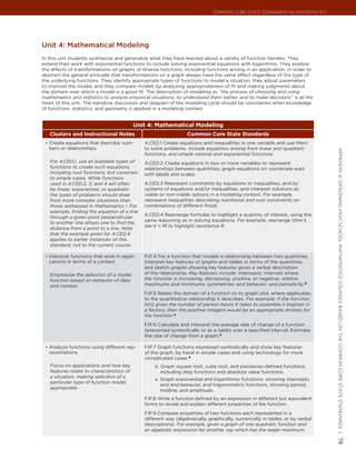 Common Core State StandardS for matHematICS




Unit 4: mathematical modeling
In this unit students synthesize and generalize what they have learned about a variety of function families. They
extend their work with exponential functions to include solving exponential equations with logarithms. They explore
the effects of transformations on graphs of diverse functions, including functions arising in an application, in order to
abstract the general principle that transformations on a graph always have the same effect regardless of the type of
the underlying functions. They identify appropriate types of functions to model a situation, they adjust parameters
to improve the model, and they compare models by analyzing appropriateness of fit and making judgments about
the domain over which a model is a good fit. The description of modeling as “the process of choosing and using
mathematics and statistics to analyze empirical situations, to understand them better, and to make decisions” is at the
heart of this unit. The narrative discussion and diagram of the modeling cycle should be considered when knowledge
of functions, statistics, and geometry is applied in a modeling context.


                                           Unit 4: Mathematical Modeling
   Clusters and Instructional Notes                               Common Core State Standards
 •	 Create equations that describe num-        A.CED.1 Create equations and inequalities in one variable and use them
   bers or relationships.                      to solve problems. Include equations arising from linear and quadratic




                                                                                                                                appendIx a: deSIgnIng HIgH SCHool matHematICS CourSeS baSed on tHe Common Core State StandardS |
                                               functions, and simple rational and exponential functions.
   For A.CED.1, use all available types of     A.CED.2 Create equations in two or more variables to represent
   functions to create such equations,         relationships between quantities; graph equations on coordinate axes
   including root functions, but constrain     with labels and scales.
   to simple cases. While functions
   used in A.CED.2, 3, and 4 will often        A.CED.3 Represent constraints by equations or inequalities, and by
   be linear, exponential, or quadratic        systems of equations and/or inequalities, and interpret solutions as
   the types of problems should draw           viable or non-viable options in a modeling context. For example,
   from more complex situations than           represent inequalities describing nutritional and cost constraints on
   those addressed in Mathematics I. For       combinations of different foods.
   example, finding the equation of a line
                                               A.CED.4 Rearrange formulas to highlight a quantity of interest, using the
   through a given point perpendicular
                                               same reasoning as in solving equations. For example, rearrange Ohm’s
   to another line allows one to find the
                                               law V = IR to highlight resistance R.
   distance from a point to a line. Note
   that the example given for A.CED.4
   applies to earlier instances of this
   standard, not to the current course.

 •	 Interpret functions that arise in appli-   F.IF.4 For a function that models a relationship between two quantities,
   cations in terms of a context.              interpret key features of graphs and tables in terms of the quantities,
                                               and sketch graphs showing key features given a verbal description
   Emphasize the selection of a model          of the relationship. Key features include: intercepts; intervals where
   function based on behavior of data          the function is increasing, decreasing, positive, or negative; relative
   and context.                                maximums and minimums; symmetries; end behavior; and periodicity.★
                                               F.IF.5 Relate the domain of a function to its graph and, where applicable,
                                               to the quantitative relationship it describes. For example, if the function
                                               h(n) gives the number of person-hours it takes to assemble n engines in
                                               a factory, then the positive integers would be an appropriate domain for
                                               the function.★
                                               F.IF.6 Calculate and interpret the average rate of change of a function
                                               (presented symbolically or as a table) over a specified interval. Estimate
                                               the rate of change from a graph.★

 •	 Analyze functions using different rep-     F.IF.7 Graph functions expressed symbolically and show key features
   resentations.                               of the graph, by hand in simple cases and using technology for more
                                               complicated cases.★
   Focus on applications and how key               b. Graph square root, cube root, and piecewise-defined functions,
   features relate to characteristics of              including step functions and absolute value functions.
   a situation, making selection of a
                                                   e. Graph exponential and logarithmic functions, showing intercepts
   particular type of function model
                                                      and end behavior, and trigonometric functions, showing period,
   appropriate.
                                                      midline, and amplitude.
                                               F.IF.8 Write a function defined by an expression in different but equivalent
                                               forms to reveal and explain different properties of the function.
                                               F.IF.9 Compare properties of two functions each represented in a
                                               different way (algebraically, graphically, numerically in tables, or by verbal
                                               descriptions). For example, given a graph of one quadratic function and
                                               an algebraic expression for another, say which has the larger maximum.
                                                                                                                                78
 