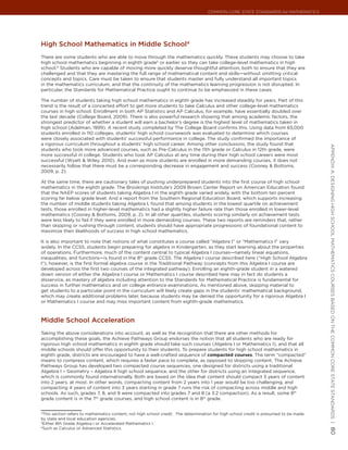 Common Core State StandardS for matHematICS




High school mathematics in middle school4
There are some students who are able to move through the mathematics quickly. These students may choose to take
high school mathematics beginning in eighth grade5 or earlier so they can take college-level mathematics in high
school.6 Students who are capable of moving more quickly deserve thoughtful attention, both to ensure that they are
challenged and that they are mastering the full range of mathematical content and skills—without omitting critical
concepts and topics. Care must be taken to ensure that students master and fully understand all important topics
in the mathematics curriculum, and that the continuity of the mathematics learning progression is not disrupted. In
particular, the Standards for Mathematical Practice ought to continue to be emphasized in these cases.

The number of students taking high school mathematics in eighth grade has increased steadily for years. Part of this
trend is the result of a concerted effort to get more students to take Calculus and other college-level mathematics
courses in high school. Enrollment in both AP Statistics and AP Calculus, for example, have essentially doubled over
the last decade (College Board, 2009). There is also powerful research showing that among academic factors, the
strongest predictor of whether a student will earn a bachelor’s degree is the highest level of mathematics taken in
high school (Adelman, 1999). A recent study completed by The College Board confirms this. Using data from 65,000
students enrolled in 110 colleges, students’ high school coursework was evaluated to determine which courses
were closely associated with students’ successful performance in college. The study confirmed the importance of
a rigorous curriculum throughout a students’ high school career. Among other conclusions, the study found that




                                                                                                                                        appendIx a: deSIgnIng HIgH SCHool matHematICS CourSeS baSed on tHe Common Core State StandardS |
students who took more advanced courses, such as Pre-Calculus in the 11th grade or Calculus in 12th grade, were
more successful in college. Students who took AP Calculus at any time during their high school careers were most
successful (Wyatt & Wiley, 2010). And even as more students are enrolled in more demanding courses, it does not
necessarily follow that there must be a corresponding decrease in engagement and success (Cooney & Bottoms,
2009, p. 2).

At the same time, there are cautionary tales of pushing underprepared students into the first course of high school
mathematics in the eighth grade. The Brookings Institute’s 2009 Brown Center Report on American Education found
that the NAEP scores of students taking Algebra I in the eighth grade varied widely, with the bottom ten percent
scoring far below grade level. And a report from the Southern Regional Education Board, which supports increasing
the number of middle students taking Algebra I, found that among students in the lowest quartile on achievement
tests, those enrolled in higher-level mathematics had a slightly higher failure rate than those enrolled in lower-level
mathematics (Cooney & Bottoms, 2009, p. 2). In all other quartiles, students scoring similarly on achievement tests
were less likely to fail if they were enrolled in more demanding courses. These two reports are reminders that, rather
than skipping or rushing through content, students should have appropriate progressions of foundational content to
maximize their likelihoods of success in high school mathematics.

It is also important to note that notions of what constitutes a course called “Algebra I” or “Mathematics I” vary
widely. In the CCSS, students begin preparing for algebra in Kindergarten, as they start learning about the properties
of operations. Furthermore, much of the content central to typical Algebra I courses—namely linear equations,
inequalities, and functions—is found in the 8th grade CCSS. The Algebra I course described here (“High School Algebra
I”), however, is the first formal algebra course in the Traditional Pathway (concepts from this Algebra I course are
developed across the first two courses of the integrated pathway). Enrolling an eighth-grade student in a watered
down version of either the Algebra I course or Mathematics I course described here may in fact do students a
disservice, as mastery of algebra including attention to the Standards for Mathematical Practice is fundamental for
success in further mathematics and on college entrance examinations. As mentioned above, skipping material to
get students to a particular point in the curriculum will likely create gaps in the students’ mathematical background,
which may create additional problems later, because students may be denied the opportunity for a rigorous Algebra I
or Mathematics I course and may miss important content from eighth-grade mathematics.



middle school acceleration
Taking the above considerations into account, as well as the recognition that there are other methods for
accomplishing these goals, the Achieve Pathways Group endorses the notion that all students who are ready for
rigorous high school mathematics in eighth grade should take such courses (Algebra I or Mathematics I), and that all
middle schools should offer this opportunity to their students. To prepare students for high school mathematics in
eighth grade, districts are encouraged to have a well-crafted sequence of compacted courses. The term “compacted”
means to compress content, which requires a faster pace to complete, as opposed to skipping content. The Achieve
Pathways Group has developed two compacted course sequences, one designed for districts using a traditional
Algebra I – Geometry – Algebra II high school sequence, and the other for districts using an integrated sequence,
which is commonly found internationally. Both are based on the idea that content should compact 3 years of content
into 2 years, at most. In other words, compacting content from 2 years into 1 year would be too challenging, and
compacting 4 years of content into 3 years starting in grade 7 runs the risk of compacting across middle and high
schools. As such, grades 7, 8, and 9 were compacted into grades 7 and 8 (a 3:2 compaction). As a result, some 8th
grade content is in the 7th grade courses, and high school content is in 8th grade.


4
  This section refers to mathematics content, not high school credit. The determination for high school credit is presumed to be made
by state and local education agencies.
5
  Either 8th Grade Algebra I or Accelerated Mathematics I.
6
  Such as Calculus or Advanced Statistics.
                                                                                                                                        80
 