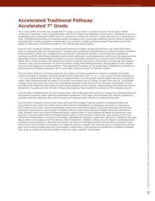 Common Core State StandardS for matHematICS




accelerated traditional Pathway:
accelerated 7th Grade
This course differs from the non-accelerated 7th Grade course in that it contains content from 8th grade. While
coherence is retained, in that it logically builds from the 6th Grade, the additional content when compared to the non-
accelerated course demands a faster pace for instruction and learning. Content is organized into four critical areas, or
units. The Mathematical Practice Standards apply throughout each course and, together with the content standards,
prescribe that students experience mathematics as a coherent, useful, and logical subject that makes use of their
ability to make sense of problem situations. The critical areas are as follows:

Critical Area 1: Students develop a unified understanding of number, recognizing fractions, decimals (that have a
finite or a repeating decimal representation), and percents as different representations of rational numbers. Students
extend addition, subtraction, multiplication, and division to all rational numbers, maintaining the properties of
operations and the relationships between addition and subtraction, and multiplication and division. By applying these
properties, and by viewing negative numbers in terms of everyday contexts (e.g., amounts owed or temperatures
below zero), students explain and interpret the rules for adding, subtracting, multiplying, and dividing with negative
numbers. They use the arithmetic of rational numbers as they formulate expressions and equations in one variable
and use these equations to solve problems. They extend their mastery of the properties of operations to develop an




                                                                                                                            appendIx a: deSIgnIng HIgH SCHool matHematICS CourSeS baSed on tHe Common Core State StandardS |
understanding of integer exponents, and to work with numbers written in scientific notation.

Critical Area 2: Students use linear equations and systems of linear equations to represent, analyze, and solve a
variety of problems. Students recognize equations for proportions (y/x = m or y = mx) as special linear equations (y
= mx + b), understanding that the constant of proportionality (m) is the slope, and the graphs are lines through the
origin. They understand that the slope (m) of a line is a constant rate of change, so that if the input or x-coordinate
changes by an amount A, the output or y-coordinate changes by the amount m×A. Students strategically choose
and efficiently implement procedures to solve linear equations in one variable, understanding that when they use the
properties of equality and the concept of logical equivalence, they maintain the solutions of the original equation.

Critical Area 3: Students build on their previous work with single data distributions to compare two data distributions
and address questions about differences between populations. They begin informal work with random sampling to
generate data sets and learn about the importance of representative samples for drawing inferences.

Critical Area 4: Students continue their work with area from Grade 6, solving problems involving the area and
circumference of a circle and surface area of three-dimensional objects. In preparation for work on congruence
and similarity, they reason about relationships among two-dimensional figures using scale drawings and informal
geometric constructions, and they gain familiarity with the relationships between angles formed by intersecting
lines. Students work with three-dimensional figures, relating them to two-dimensional figures by examining cross-
sections. They solve real-world and mathematical problems involving area, surface area, and volume of two- and
three-dimensional objects composed of triangles, quadrilaterals, polygons, cubes and right prisms. Students use ideas
about distance and angles, how they behave under translations, rotations, reflections, and dilations, and ideas about
congruence and similarity to describe and analyze two-dimensional figures and to solve problems. Students show
that the sum of the angles in a triangle is the angle formed by a straight line, and that various configurations of lines
give rise to similar triangles because of the angles created when a transversal cuts parallel lines. Students complete
their work on volume by solving problems involving cones, cylinders, and spheres.




                                                                                                                            92
 