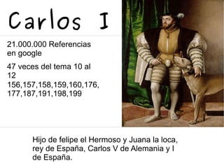 Carlos I
21.000.000 Referencias
en google
47 veces del tema 10 al
12
156,157,158,159,160,176,
177,187,191,198,199
Hijo de felipe el Hermoso y Juana la loca,
rey de España, Carlos V de Alemania y I
de España.
 