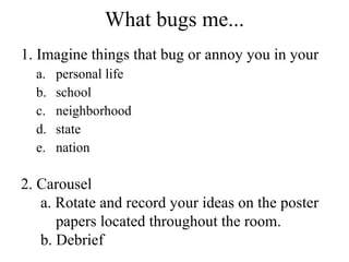 What bugs me... 1. Imagine things that bug or annoy you in your personal life school neighborhood state nation 2. Carousel a. Rotate and record your ideas on the poster  papers located throughout the room. b. Debrief 