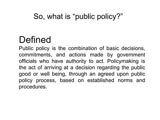 So, what is “public policy?” Defined Public policy is the combination of basic decisions, commitments, and actions made by government officials who have authority to act. Policymaking is the act of arriving at a decision regarding the public good or well being, through an agreed upon public policy process, based on established norms and procedures.  