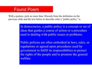 In democracies, a public policy is a concept or set of ideas that guides a course of action or a procedure used in dealing with public issues or problems.   Public policies are often embodied in laws, rules, or regulations or agreed upon procedures used by government to fulfill its responsibilities to protect the rights of the people and to promote the general welfare. Found Poem With a partner, pick no more than 10words from the definition on the previous slide and the text below to describe what a “public policy” is.  