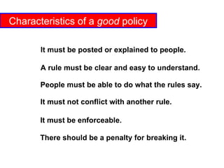 Characteristics of a  good  policy A rule must be clear and easy to understand. People must be able to do what the rules say. It must not conflict with another rule. It must be enforceable. There should be a penalty for breaking it. It must be posted or explained to people. 