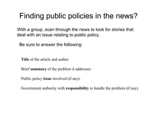 Finding public policies in the news? Title  of the article and author    Brief  summary  of the problem it addresses   Public policy  issue  involved (if any).   Government authority with  responsibility  to handle the problem (if any). With a group, scan through the news to look for stories that deal with an issue relating to public policy.  Be sure to answer the following: 