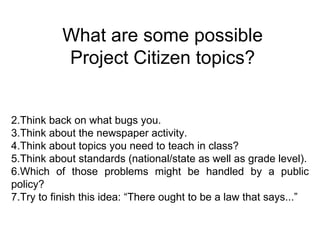 What are some possible Project Citizen topics? Think back on what bugs you.  Think about the newspaper activity.  Think about topics you need to teach in class? Think about standards (national/state as well as grade level). Which of those problems might be handled by a public policy?  Try to finish this idea: “There ought to be a law that says...” 