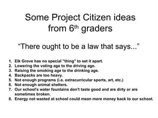 Elk Grove has no special "thing" to set it apart. Lowering the voting age to the driving age. Raising the smoking age to the drinking age. Backpacks are too heavy.  Not enough programs (i.e. extracurricular sports, art, etc.) Not enough animal shelters. Our school's water fountains don't taste good and are dirty or are sometimes broken. Energy not wasted at school could mean more money back to our school. Some Project Citizen ideas from 6 th  graders “ There ought to be a law that says...” 