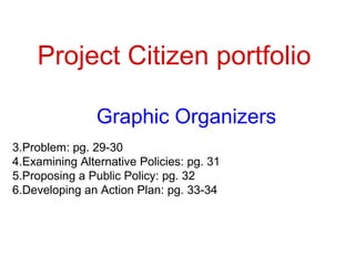 Project Citizen portfolio Graphic Organizers Problem: pg. 29-30 Examining Alternative Policies: pg. 31 Proposing a Public Policy: pg. 32 Developing an Action Plan: pg. 33-34 