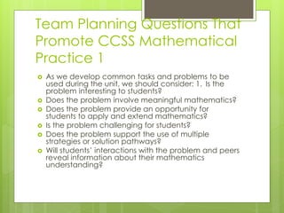 Team Planning Questions That
Promote CCSS Mathematical
Practice 1
 As we develop common tasks and problems to be
used during the unit, we should consider: 1. Is the
problem interesting to students?
 Does the problem involve meaningful mathematics?
 Does the problem provide an opportunity for
students to apply and extend mathematics?
 Is the problem challenging for students?
 Does the problem support the use of multiple
strategies or solution pathways?
 Will students’ interactions with the problem and peers
reveal information about their mathematics
understanding?
 
