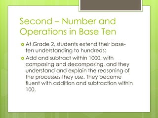 Second – Number and
Operations in Base Ten
 At Grade 2, students extend their base-
ten understanding to hundreds:
 Add and subtract within 1000, with
composing and decomposing, and they
understand and explain the reasoning of
the processes they use. They become
fluent with addition and subtraction within
100.
 