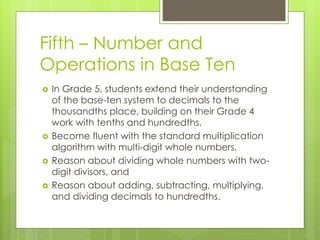 Fifth – Number and
Operations in Base Ten
 In Grade 5, students extend their understanding
of the base-ten system to decimals to the
thousandths place, building on their Grade 4
work with tenths and hundredths.
 Become fluent with the standard multiplication
algorithm with multi-digit whole numbers.
 Reason about dividing whole numbers with two-
digit divisors, and
 Reason about adding, subtracting, multiplying,
and dividing decimals to hundredths.
 