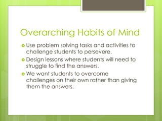 Overarching Habits of Mind
 Use problem solving tasks and activities to
challenge students to persevere.
 Design lessons where students will need to
struggle to find the answers.
 We want students to overcome
challenges on their own rather than giving
them the answers.
 