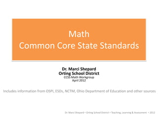 Math
         Common Core State Standards

                                 Dr. Marci Shepard
                                Orting School District
                                   CCSS Math Workgroup
                                        April 2012


Includes information from OSPI, ESDs, NCTM, Ohio Department of Education and other sources




                                    Dr. Marci Shepard  Orting School District  Teaching, Learning & Assessment  2012
 