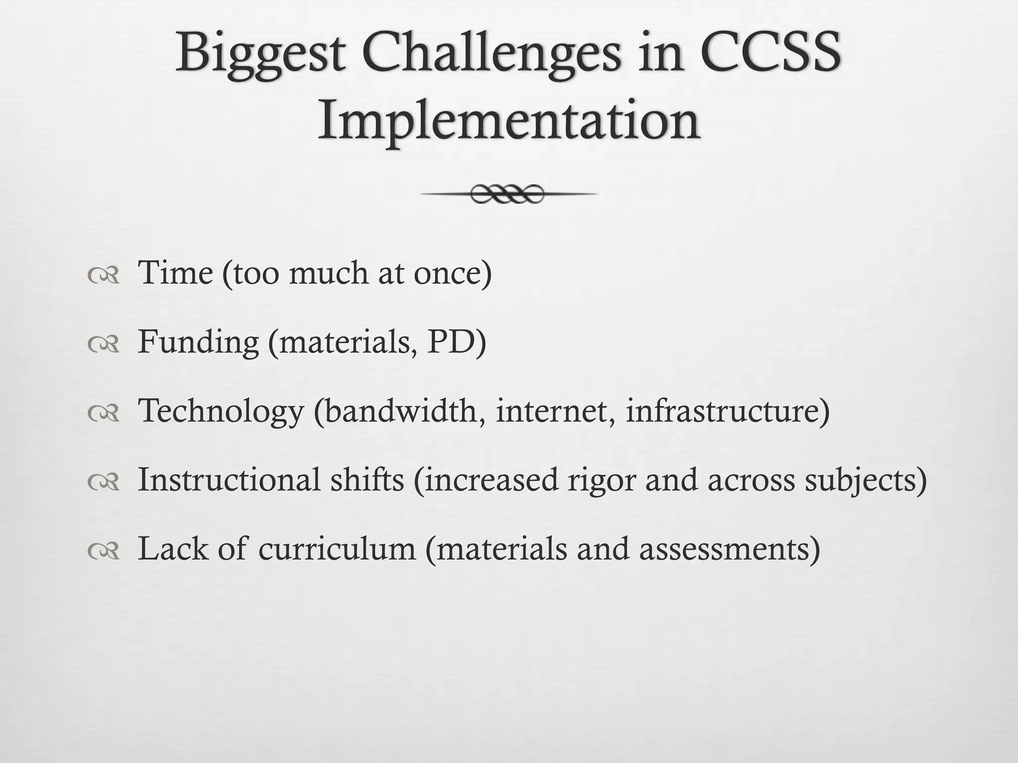 Biggest Challenges in CCSS
Implementation
 Time (too much at once)
 Funding (materials, PD)
 Technology (bandwidth, internet, infrastructure)
 Instructional shifts (increased rigor and across subjects)
 Lack of curriculum (materials and assessments)

 